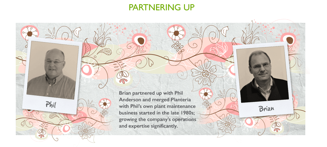 Brian partnered up with Phil Anderson and merged Planteria with Phil's own plant business started late in the 1980s; growing the company's operations and expertise significantly.